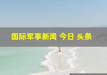 国际军事新闻 今日 头条